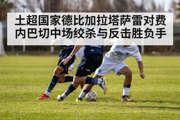 土超国家德比加拉塔萨雷对费内巴切中场绞杀与反击胜负手