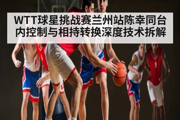 WTT球星挑战赛兰州站陈幸同台内控制与相持转换深度技术拆解