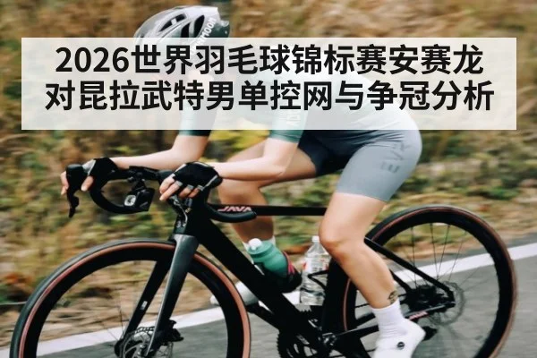 2026世界羽毛球锦标赛安赛龙对昆拉武特男单控网与争冠分析