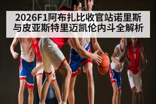 2026F1阿布扎比收官站诺里斯与皮亚斯特里迈凯伦内斗全解析
